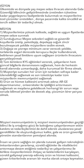  VİZYON Ülkemizde ve dünyada yaş meyve sebze ihracatı alanında Gıda Güvenliği bilincinin geliştirilmesinde üretimden tüketime kadar yaygınlaştırıcı faaliyetlerde bulunmak ve müşterilerine özel çözümler üretebilen , dünya pazarında kalite öncelikli ve tercih edilen bir tedarikçi olmak. MİSYON 1) Müşterilerimize yüksek kalitede, sağlıklı ve uygun fiyatlarda meyve sebze sunmak 2) Sunduğumuz Meyve sebzeleri sağlıklı ve güvenilir koşullarda üretip, paketleyip, depolayıp soğuk zincir bozulmayacak şekilde müşterilere teslim etmek. 3) Doğaya ve çevreye minimum zarar verecek şekilde, tarlalarda asgari derecede koruyucu ilaçlar kullandırarak, belirlenen yasal limitlere uyum sağlayan ürünlerin ihracatını gerçekleştirmek 4) Tüm birimlere KYS eğitimleri vererek, çalışanların hem güncel bilgilerle donanmasını sağlamak, hem de herkesin kendi alanında uzmanlaştığı, daha kurumsal bir firma olmak. 5) Müşteriye sunulan her ürün için tarladan sofraya kadar izlenebilirliği sağlamak ve son tüketiciye kadar tüm müşterilerin memnuniyetini sağlamak 6) Ürün ve hizmet kalitesini artırmak adına; AR-GE departmanımız , üniversiteler ile işbiliğini arttırmasını sağlamak ve meydana gelebilecek herhangi bir sorun veya soruda bilimsel yönden de destek alıp, çözümün birer parçası olmak. Müşteri memnuniyetinin iç müşteri memnuniyetinden geçtiği bilinci ile iş ortağımız gözü ile baktığımız çalışanlarımızın etkin katılımı ve tedarikçilerimizi de dahil ederek uluslararası yasal gereklilikler ile oluşturduğumuz kalite, gıda ve ürün güvenliği yönetim standartlarının şemsiyesi altında; İnsan ve çevre sağlığını ön planda tutarak gelişen teknolojinin imkanlarından yararlanıp, sürekli eğitimler ile niteliklerini arttırmaya devam ettiğimiz tedarikçi ve çalışanlarımız ile birlikte müşterilerimizin ihtiyaç ve beklentilerini karşılayan, sürekli gelişmeyi prensip edinmiş ürün ve hizmet kalitesini, güven kriterlerinde aranan bir marka olarak ortaya koymaktır. 