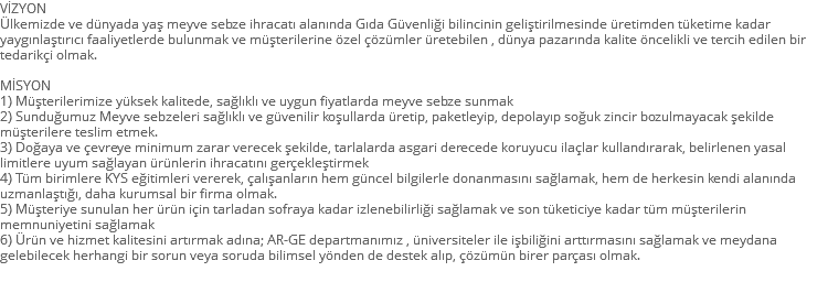 VİZYON Ülkemizde ve dünyada yaş meyve sebze ihracatı alanında Gıda Güvenliği bilincinin geliştirilmesinde üretimden tüketime kadar yaygınlaştırıcı faaliyetlerde bulunmak ve müşterilerine özel çözümler üretebilen , dünya pazarında kalite öncelikli ve tercih edilen bir tedarikçi olmak. MİSYON 1) Müşterilerimize yüksek kalitede, sağlıklı ve uygun fiyatlarda meyve sebze sunmak 2) Sunduğumuz Meyve sebzeleri sağlıklı ve güvenilir koşullarda üretip, paketleyip, depolayıp soğuk zincir bozulmayacak şekilde müşterilere teslim etmek. 3) Doğaya ve çevreye minimum zarar verecek şekilde, tarlalarda asgari derecede koruyucu ilaçlar kullandırarak, belirlenen yasal limitlere uyum sağlayan ürünlerin ihracatını gerçekleştirmek 4) Tüm birimlere KYS eğitimleri vererek, çalışanların hem güncel bilgilerle donanmasını sağlamak, hem de herkesin kendi alanında uzmanlaştığı, daha kurumsal bir firma olmak. 5) Müşteriye sunulan her ürün için tarladan sofraya kadar izlenebilirliği sağlamak ve son tüketiciye kadar tüm müşterilerin memnuniyetini sağlamak 6) Ürün ve hizmet kalitesini artırmak adına; AR-GE departmanımız , üniversiteler ile işbiliğini arttırmasını sağlamak ve meydana gelebilecek herhangi bir sorun veya soruda bilimsel yönden de destek alıp, çözümün birer parçası olmak. 