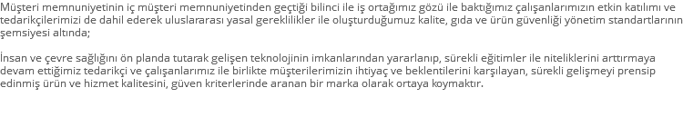 Müşteri memnuniyetinin iç müşteri memnuniyetinden geçtiği bilinci ile iş ortağımız gözü ile baktığımız çalışanlarımızın etkin katılımı ve tedarikçilerimizi de dahil ederek uluslararası yasal gereklilikler ile oluşturduğumuz kalite, gıda ve ürün güvenliği yönetim standartlarının şemsiyesi altında; İnsan ve çevre sağlığını ön planda tutarak gelişen teknolojinin imkanlarından yararlanıp, sürekli eğitimler ile niteliklerini arttırmaya devam ettiğimiz tedarikçi ve çalışanlarımız ile birlikte müşterilerimizin ihtiyaç ve beklentilerini karşılayan, sürekli gelişmeyi prensip edinmiş ürün ve hizmet kalitesini, güven kriterlerinde aranan bir marka olarak ortaya koymaktır. 